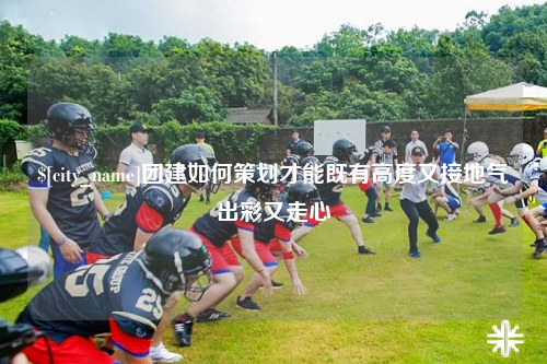 福建团建如何策划才能既有高度又接地气出彩又走心