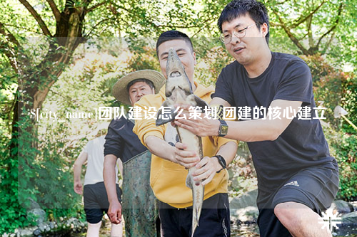 福建团队建设怎么策划 团建的核心建立